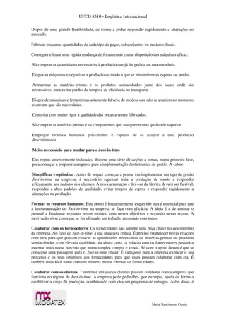 UFCD 8510 - Logística Internacional
Maria Nascimento Cunha
Dispor de uma grande flexibilidade, de forma a poder responder rapidamente a alterações no
mercado.
Fabricar pequenas quantidades de cada tipo de peças, subconjuntos ou produtos finais.
Conseguir efetuar uma rápida mudança de ferramentas e uma disposição das máquinas eficaz.
Só comprar as quantidades necessárias à produção que já foi pedida ou encomendada.
Dispor as máquinas e organizar a produção de modo a que se minimizem as esperas ou perdas.
Armazenar as matérias-primas e os produtos semiacabados junto dos locais onde são
necessários, para evitar perdas de tempo e de eficiência no transporte.
Dispor de máquinas e ferramentas altamente fiáveis, de modo a que não se avariem no momento
exato em que são necessárias.
Controlar com muito rigor a qualidade das peças a serem fabricadas.
Só comprar as matérias-primas e os componentes que assegurem uma qualidade superior.
Empregar recursos humanos polivalentes e capazes de se adaptar a uma produção
descontinuada.
Meios necessário para mudar para o Just-in-time
Das regras anteriormente indicadas, decorre uma série de acções a tomar, numa primeira fase,
para começar a preparar a empresa para a implementação desta técnica de gestão. A saber:
Simplificar e optimizar: Antes de sequer começar a pensar em implementar um tipo de gestão
Just-in-time na empresa, é necessário repensar toda a produção de modo a responder
eficazmente aos pedidos dos clientes. A nova arrumação e lay-out da fábrica deverá ser flexível,
responder a altos padrões de qualidade, evitar tempos de espera e responder rapidamente a
alterações na produção.
Formar os recursos humanos: Este ponto é frequentemente esquecido mas é essencial para que
a implementação do Just-in-time na empresa se faça com eficácia. A ideia é a de ensinar o
pessoal a funcionar segundo novos moldes, com novos objetivos e segundo novas regras. A
motivação só se consegue se for efetuado um trabalho atempado com todos.
Colaborar com os fornecedores: Os fornecedores são sempre uma peça chave no desempenho
da empresa. No caso do Just-in-time, a sua atuação é crítica. É preciso estabelecer novas relações
com eles para que possam colocar as quantidades necessárias de matérias-primas ou produtos
semiacabados, com elevada qualidade, na altura certa. A relação com os fornecedores passará a
assentar mais numa parceria que numa simples compra e venda. Só com o apoio destes é que se
consegue uma passagem para o Just-in-time eficaz. É vantajoso para a empresa explicar o seu
processo e os seus objetivos aos fornecedores para que estes possam colaborar com ela. É
também mais fácil tratar com um número menos extenso de fornecedores.
Colaborar com os clientes: Também é útil que os clientes possam colaborar com a empresa que
funciona no regime de Just-in-time. A empresa pode pedir-lhes, por exemplo, ajuda de forma a
estabilizar a carga da produção, combinando com eles um programa de entregas. Além disso, é
 