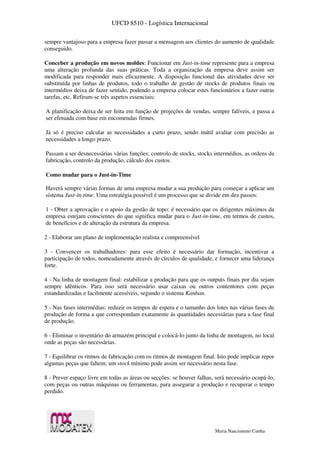 UFCD 8510 - Logística Internacional
Maria Nascimento Cunha
sempre vantajoso para a empresa fazer passar a mensagem aos clientes do aumento de qualidade
conseguido.
Conceber a produção em novos moldes: Funcionar em Just-in-time represente para a empresa
uma alteração profunda das suas práticas. Toda a organização da empresa deve assim ser
modificada para responder mais eficazmente. A disposição funcional das atividades deve ser
substituída por linhas de produtos, todo o trabalho de gestão de stocks de produtos finais ou
intermédios deixa de fazer sentido, podendo a empresa colocar estes funcionários a fazer outras
tarefas, etc. Refiram-se três aspetos essenciais:
A planificação deixa de ser feita em função de projeções de vendas, sempre falíveis, e passa a
ser efetuada com base em encomendas firmes.
Já só é preciso calcular as necessidades a curto prazo, sendo inútil avaliar com precisão as
necessidades a longo prazo.
Passam a ser desnecessárias várias funções: controlo de stocks, stocks intermédios, as ordens de
fabricação, controlo da produção, cálculo dos custos.
Como mudar para o Just-in-Time
Haverá sempre várias formas de uma empresa mudar a sua produção para começar a aplicar um
sistema Just-in-time. Uma estratégia possível é um processo que se divide em dez passos:
1 - Obter a aprovação e o apoio da gestão de topo: é necessário que os dirigentes máximos da
empresa estejam conscientes do que significa mudar para o Just-in-time, em termos de custos,
de benefícios e de alteração da estrutura da empresa.
2 - Elaborar um plano de implementação realista e compreensível
3 - Convencer os trabalhadores: para esse efeito é necessário dar formação, incentivar a
participação de todos, nomeadamente através de círculos de qualidade, e fornecer uma liderança
forte.
4 - Na linha de montagem final: estabilizar a produção para que os outputs finais por dia sejam
sempre idênticos. Para isso será necessário usar caixas ou outros contentores com peças
estandardizadas e facilmente acessíveis, segundo o sistema Kanban.
5 - Nas fases intermédias: reduzir os tempos de espera e o tamanho dos lotes nas várias fases de
produção de forma a que correspondam exatamente às quantidades necessárias para a fase final
de produção.
6 - Eliminar o inventário do armazém principal e colocá-lo junto da linha de montagem, no local
onde as peças são necessárias.
7 - Equilibrar os ritmos de fabricação com os ritmos de montagem final. Isto pode implicar repor
algumas peças que faltem; um stock mínimo pode assim ser necessário nesta fase.
8 - Prever espaço livre em todas as áreas ou secções: se houver falhas, será necessário ocupá-lo,
com peças ou outras máquinas ou ferramentas, para assegurar a produção e recuperar o tempo
perdido.
 