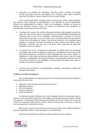 UFCD 8510 - Logística Internacional
Maria Nascimento Cunha
 Alterações nas condições dos transportes. Há países onde os camiões não podem
circular com cargas cujo peso seja superior a 15 t, (Suíça) e outros onde se admitem
cargas até 30t (Suécia), contra o normal de 24t da restante Europa;
Com a apresentação destes exemplos pode-se verificar que existem muitas alterações
que implicam custos, alterações de procedimentos, e até, admissão de pessoal especializado.
Perante esta multiplicidade de cenários e tendo em consideração a decisão de avançar na
direcção dos mercados externos, devem ser criados os mecanismos para ultrapassar as
contrariedades, que podem passar por três fases:
 A primeira fase consiste em recolher informação relevante sobre qualquer processo de
venda. De uma maneira natural, esta função torna-se responsabilidade do departamento
comercial, uma vez que são os vendedores a charneira entre o mercado e o resto da
organização. É aqui que se sente, em muitos casos, o primeiro ponto fraco da empresa,
o baixo nível das equipas de vendas. Uma primeira iniciativa, com resultados quase
imediatos, é aumentar a formação da equipa de vendas. Insistir na recolha de toda a
informação, deixando claro que este é um ponto muito importante do qual pode
depender o sucesso do negócio.
 A segunda fase, vai ser o tratamento da informação na empresa. Deve ser organizada
uma equipa, para analisar os diferentes requisitos e, imediatamente tomar uma atitude
que permita ultrapassar o problema. É muito importante dar uma resposta rápida. As
empresas nos outros países aceitam que haja problemas, não aceitam é que não sejam
resolvidos, e rapidamente. Uma equipa funcional, e sem demasiados elementos deve ter
um elemento comercial, um de qualidade, e um da produção. Em alguns casos, pode ser
incluído um elemento da logística.
 A terceira fase, por fim deve ser implementada a mudança, e informados os clientes das
alterações introduzidas.
b) Efeitos na Cultura da Empresa
Deve ser preocupação da empresa proporcionar as ferramentas que permitam ultrapassar
barreiras tão diversas como:
 Diferentes níveis de desenvolvimento dos dois países;
 Diferenças culturais;
 Nível de educação;
 Processos negociais;
 Diferentes idiomas;
Os diferentes métodos utilizados, tem como finalidade facilitar a comunicação entre as
empresas, com os benefícios inerentes ao criar melhores mecanismos para fazer negócio. Dentro
das empresas, é relativamente fácil proporcionar formação na área dos idiomas ou técnicas de
vendas e/ou negociação. Mais difícil é o défice cultural existente entre o nosso país e a maioria
dos nossos parceiros, sobretudo na Europa.
Hoje em dia, e uma vez mais devido ao atraso do nosso país, torna-se difícil distinguir o
que é uma alteração cultural e o que são progressos na aprendizagem.
Algumas das modificações sentidas na cultura de empresa, são as seguintes:
 