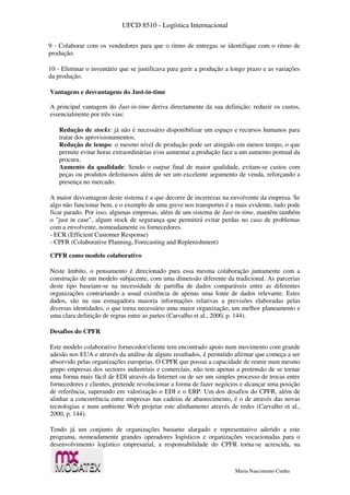 UFCD 8510 - Logística Internacional
Maria Nascimento Cunha
9 - Colaborar com os vendedores para que o ritmo de entregas se identifique com o ritmo de
produção.
10 - Eliminar o inventário que se justificava para gerir a produção a longo prazo e as variações
da produção.
Vantagens e desvantagens do Just-in-time
A principal vantagem do Just-in-time deriva directamente da sua definição: reduzir os custos,
essencialmente por três vias:
Redução de stocks: já não é necessário disponibilizar um espaço e recursos humanos para
tratar dos aprovisionamentos.
Redução de tempo: o mesmo nível de produção pode ser atingido em menos tempo, o que
permite evitar horas extraordinárias e/ou aumentar a produção face a um aumento pontual da
procura.
Aumento da qualidade: Sendo o output final de maior qualidade, evitam-se custos com
peças ou produtos defeituosos além de ser um excelente argumento de venda, reforçando a
presença no mercado.
A maior desvantagem deste sistema é a que decorre de incertezas na envolvente da empresa. Se
algo não funcionar bem, e o exemplo de uma greve nos transportes é a mais evidente, tudo pode
ficar parado. Por isso, algumas empresas, além de um sistema de Just-in-time, mantêm também
o "just in case", algum stock de segurança que permitirá evitar perdas no caso de problemas
com a envolvente, nomeadamente os fornecedores.
- ECR (Efficient Customer Response)
- CPFR (Colaborative Planning, Forecasting and Replenishment)
CPFR como modelo colaborativo
Neste âmbito, o pensamento é direcionado para essa mesma colaboração juntamente com a
construção de um modelo subjacente, com uma dimensão diferente da tradicional. As parcerias
deste tipo baseiam-se na necessidade de partilha de dados comparáveis entre as diferentes
organizações contrariando a usual existência de apenas uma fonte de dados relevante. Estes
dados, são na sua esmagadora maioria informações relativas a previsões elaboradas pelas
diversas identidades, o que torna necessário uma maior organização, um melhor planeamento e
uma clara definição de regras entre as partes (Carvalho et al., 2000, p. 144).
Desafios do CPFR
Este modelo colaborativo fornecedor/cliente tem encontrado apoio num movimento com grande
adesão nos EUA e através da análise de alguns resultados, é permitido afirmar que começa a ser
absorvido pelas organizações europeias. O CPFR que possui a capacidade de reunir num mesmo
grupo empresas dos sectores industriais e comerciais, não tem apenas a pretensão de se tornar
uma forma mais fácil de EDI através da Internet ou de ser um simples processo de trocas entre
fornecedores e clientes, pretende revolucionar a forma de fazer negócios e alcançar uma posição
de referência, superando em valorização o EDI e o ERP. Um dos desafios do CPFR, além de
alinhar a concorrência entre empresas nas cadeias de abastecimento, é o de através das novas
tecnologias e num ambiente Web projetar este alinhamento através de redes (Carvalho et al.,
2000, p. 144).
Tendo já um conjunto de organizações bastante alargado e representativo aderido a este
programa, nomeadamente grandes operadores logísticos e organizações vocacionadas para o
desenvolvimento logístico empresarial, a responsabilidade do CPFR torna-se acrescida, na
 
