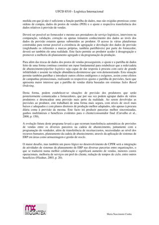 UFCD 8510 - Logística Internacional
Maria Nascimento Cunha
medida em que já não é suficiente a função partilha de dados, mas são exigidas premissas como
ordens de compra, dados do postos de vendas (POS) e o ajuste e respectiva transferência dos
dados relativos à previsão de vendas.
Deverá ser possível ao fornecedor e mesmo aos prestadores de serviço logísticos, intervirem na
comparação, validação, correção ou apenas tomarem conhecimento dos dados ao invés dos
dados da previsão estarem apenas submetidos ao produtor. O acesso às várias plataformas
construídas para tornar possível a existência de agregação e devolução dos dados de previsão
(englobando os referentes a marcas próprias, também partilháveis) por parte do fornecedor,
deverá ser também ele uma realidade. Este facto permite ao produtor aceder à desagregação e
promover a melhoria do planeamento agregado e da programação da produção.
Para além das trocas de dados dos postos de vendas prosseguirem, o ajuste e a partilha de dados
feito de uma forma contínua constitui um input fundamental para estabelecer que a rede/cadeia
de abastecimento/pipeline logístico seja capaz de dar resposta à procura com cariz de grande
infidelidade e assente na relação abundância-desinteresse que vem demonstrando. Esta situação
permite também partilhar e introduzir outros efeitos endógenos e exógenos, assim como efeitos
de campanhas promocionais, realizando os respectivos ajustes e partilha de previsões, facto que
apresenta maior interesse que a partilha de vendas diária baseadas em sistemas Sales Based
Ordering.
Desta forma, podem estabelecer-se situações de previsão dos produtores que serão
posteriormente comunicadas a fornecedores, que por sua vez podem agrupar dados de vários
produtores e desencadear uma previsão mais perto da realidade. Ao serem devolvidas as
previsões ao produtor, este trabalhará de uma forma mais segura, com níveis de stock mais
baixos e adequados e com planos diretores de produção melhor adaptados, não apenas à procura
diária coma à previsão da mesma. Este facto irá produzir parcerias melhor sincronizadas,
ganhos multilaterais e benefícios evidentes para o cliente/consumidor final (Carvalho et al.,
2000, p. 150).
A evolução futura deste programa levará a que ocorram transferência automáticas de previsões
de vendas entre os diversos parceiros na cadeia de abastecimento, juntamente com a
programação do vendedor, além de transferência de receitas/custos, necessidades ao nível dos
recursos humanos, planeamento da cadeia de abastecimento, através da aplicação de sistemas de
ERP em áreas como armazenagem e gestão de stocks.
O maior desafio, mas também um passo lógico no desenvolvimento do CPFR será a integração
de atividades de sistemas de planeamento de ERP nas diversas parcerias entre organizações, o
que se traduzirá numa melhor colaboração e significará aumento de vendas, menores custos
operacionais, melhoria de serviços em prol do cliente, redução de tempos de ciclo, entre outros
benefícios (Fliedner, 2003, p. 20).
 