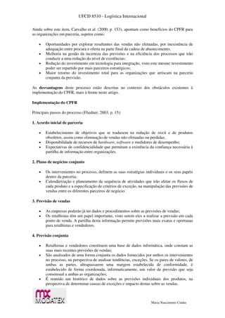 UFCD 8510 - Logística Internacional
Maria Nascimento Cunha
Ainda sobre este item, Carvalho et al. (2000, p. 153), apontam como benefícios do CPFR para
as organizações em parceria, aspetos como:
 Oportunidades por explorar resultantes das vendas não efetuadas, por inexistência de
adequação entre procura e oferta na parte final da cadeia de abastecimento;
 Melhoria na gestão da incerteza das previsões e na eficiência dos processos que irão
conduzir a uma redução do nível de existências;
 Redução do investimento em tecnologia para integração, visto este mesmo investimento
poder ser repartido por mais parceiros estratégicos;
 Maior retorno do investimento total para as organizações que arriscam na parceria
conjunta da previsão.
As desvantagens deste processo estão descritas no contexto dos obstáculos existentes à
implementação do CPFR, mais à frente neste artigo.
Implementação do CPFR
Principais passos do processo (Fliedner, 2003, p. 15):
1. Acordo inicial de parceria
 Estabelecimento de objetivos que se traduzem na redução de stock e de produtos
obsoletos, assim como eliminação de vendas não efetuadas ou perdidas;
 Disponibilidade de recursos de hardware, software e medidores de desempenho;
 Expectativas de confidencialidade que permitam a existência da confiança necessária à
partilha de informação entre organizações.
2. Plano de negócios conjunto
 Os intervenientes no processo, definem as suas estratégias individuais e os seus papéis
dentro da parceria;
 Calendarização e planeamento da sequência de atividades que irão afetar os fluxos de
cada produto e a especificação de critérios de exceção, na manipulação das previsões de
vendas entre os diferentes parceiros de negócio.
3. Previsão de vendas
 As empresas poderão já ter dados e procedimentos sobre as previsões de vendas;
 Os retalhistas têm um papel importante, visto serem eles a realizar a previsão em cada
ponto de venda. A partilha desta informação permite previsões mais exatas e oportunas
para retalhistas e vendedores.
4. Previsão conjunta
 Retalhistas e vendedores constituem uma base de dados informática, onde constam as
suas mais recentes previsões de vendas;
 São analisados de uma forma conjunta os dados fornecidos por ambos os intervenientes
no processo, na perspectiva de analisar tendências, exceções. Se os pares de valores, de
ambas as partes, ultrapassarem uma margem estabelecida de conformidade, é
estabelecido de forma coordenada, informaticamente, um valor de previsão que seja
consensual a ambas as organizações;
 É reunido um histórico de dados sobre as previsões individuais dos produtos, na
perspectiva de determinar causas de exceções e impacto destas sobre as vendas.
 