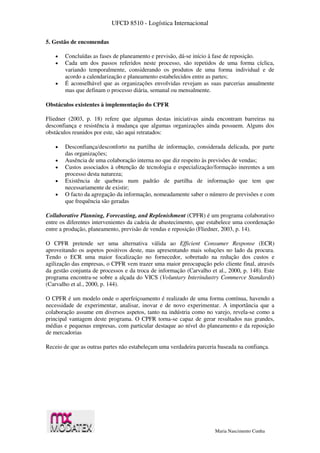 UFCD 8510 - Logística Internacional
Maria Nascimento Cunha
5. Gestão de encomendas
 Concluídas as fases de planeamento e previsão, dá-se início à fase de reposição.
 Cada um dos passos referidos neste processo, são repetidos de uma forma cíclica,
variando temporalmente, considerando os produtos de uma forma individual e de
acordo a calendarização e planeamento estabelecidos entre as partes;
 É aconselhável que as organizações envolvidas revejam as suas parcerias anualmente
mas que definam o processo diária, semanal ou mensalmente.
Obstáculos existentes à implementação do CPFR
Fliedner (2003, p. 18) refere que algumas destas iniciativas ainda encontram barreiras na
desconfiança e resistência à mudança que algumas organizações ainda possuem. Alguns dos
obstáculos reunidos por este, são aqui retratados:
 Desconfiança/desconforto na partilha de informação, considerada delicada, por parte
das organizações;
 Ausência de uma colaboração interna no que diz respeito às previsões de vendas;
 Custos associados à obtenção de tecnologia e especialização/formação inerentes a um
processo desta natureza;
 Existência de quebras num padrão de partilha de informação que tem que
necessariamente de existir;
 O facto da agregação da informação, nomeadamente saber o número de previsões e com
que frequência são geradas
Collaborative Planning, Forecasting, and Replenishment (CPFR) é um programa colaborativo
entre os diferentes intervenientes da cadeia de abastecimento, que estabelece uma coordenação
entre a produção, planeamento, previsão de vendas e reposição (Fliedner, 2003, p. 14).
O CPFR pretende ser uma alternativa válida ao Efficient Consumer Response (ECR)
aproveitando os aspetos positivos deste, mas apresentando mais soluções no lado da procura.
Tendo o ECR uma maior focalização no fornecedor, sobretudo na redução dos custos e
agilização das empresas, o CPFR vem trazer uma maior preocupação pelo cliente final, através
da gestão conjunta de processos e da troca de informação (Carvalho et al., 2000, p. 148). Este
programa encontra-se sobre a alçada do VICS (Voluntary Interindustry Commerce Standards)
(Carvalho et al., 2000, p. 144).
O CPFR é um modelo onde o aperfeiçoamento é realizado de uma forma contínua, havendo a
necessidade de experimentar, analisar, inovar e de novo experimentar. A importância que a
colaboração assume em diversos aspetos, tanto na indústria como no varejo, revela-se como a
principal vantagem deste programa. O CPFR torna-se capaz de gerar resultados nas grandes,
médias e pequenas empresas, com particular destaque ao nível do planeamento e da reposição
de mercadorias
Receio de que as outras partes não estabeleçam uma verdadeira parceria baseada na confiança.
 
