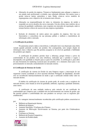 UFCD 8510 - Logística Internacional
Maria Nascimento Cunha
 Alterações da gestão da empresa. Tornam-se fundamentais para adequar a empresa a
um mundo mais profissional e evoluído, mas sobretudo diferente. Em muitos casos a
gestão torna-se menos autocrática e mais fluida, criam-se novos modelos de
organogramas com o objectivo de se tornarem mais eficazes.
 Alterações na responsabilização de todos os elementos da empresa, de molde a
responder aos novos desafios dos novos mercados. Um dos efeitos mais notórios são as
normas de qualidade e ambientais, mais exigentes nos mercados de exportação, onde se
tornam factores críticos do sucesso de uma empresa exportadora.
 Inclusão de elementos de outros países nos quadros da empresa. Isto traz aos
funcionários a consciência da sua presença global, e melhora a transferência de
informação sobre o mercado.
c) Certificação de produtos
No panorama actual e dada a concorrência, o utilizador tem à sua disposição uma oferta
variada quando pretende escolher um produto. Em contrapartida, nem sempre dispõe de
informação clara e objectiva que lhe permita assegurar-se do nível de qualidade e fiabilidade
dos produtos que adquire.
A certificação de produtos permite fazer a diferença, porque fornece a prova da
conformidade de um produto com uma referência, indicando que o produto é seguro e
desempenha com qualidade as funções para as quais foi concebido. A certificação é, para além
de uma ferramenta de marketing essencial para um produto, ser o elemento chave para o seu
posicionamento no mercado, nomeadamente no mercado externo.
d) Certificação de Sistemas de Gestão
A certificação do sistema de Gestão de uma Empresa requer a intervenção de um
organismo externo acreditado ao nível nacional (Instituto Português da Qualidade), devendo
este ser reconhecido internacionalmente de modo a que o certificado emitido tenha valor no
mercado destino.
O âmbito da certificação do sistema de gestão pode, de acordo com a exigência do
mercado destino, estar situada ao nível da qualidade, ambiente, segurança, qualidade alimentar,
entre outros.
A certificação de uma entidade traduz-se pela emissão de um certificado de
conformidade que comprova que a entidade tem em funcionamento um sistema de gestão, que
lhe permite garantir a conformidade dos seus produtos ou serviços com os requisitos pré-
estabelecidos.
As vantagens internacionalmente reconhecidas pela certificação podem caracterizar-se
por:
 Melhoria na Organização Interna;
 Melhoria da Imagem;
 Aumento Satisfação / Confiança dos Clientes;
 Aumento da Motivação/ Envolvimento no Sistema, por parte dos Colaboradores
Internos;
 Confiança no Sistema;
 Melhoria da Posição Competitiva;
 Aumento da Produtividade;
 