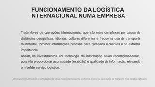 FUNCIONAMENTO DA LOGÍSTICA
INTERNACIONAL NUMA EMPRESA
Tratando-se de operações internacionais, que são mais complexas por causa de
distâncias geográficas, idiomas, culturas diferentes e frequente uso de transporte
multimodal, fornecer informações precisas para parceiros e clientes é de extrema
importância.
Assim, os investimentos em tecnologia da informação serão recompensadoras,
pois vão proporcionar acuracidade (exatidão) e qualidade de informação, elevando
o nível de serviço logístico.
O Transporte Multimodal é a articulação de vários modos de transporte, de forma a tornar as operações de transporte mais rápidas e eficazes.
 