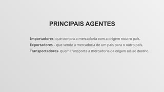 PRINCIPAIS AGENTES
Importadores- que compra a mercadoria com a origem noutro país.
Exportadores – que vende a mercadoria de um pais para o outro país.
Transportadores- quem transporta a mercadoria da origem até ao destino.
 