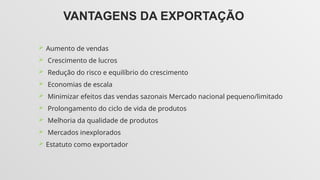 VANTAGENS DA EXPORTAÇÃO
 Aumento de vendas
 Crescimento de lucros
 Redução do risco e equilíbrio do crescimento
 Economias de escala
 Minimizar efeitos das vendas sazonais Mercado nacional pequeno/limitado
 Prolongamento do ciclo de vida de produtos
 Melhoria da qualidade de produtos
 Mercados inexplorados
 Estatuto como exportador
 