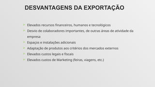 DESVANTAGENS DA EXPORTAÇÃO
 Elevados recursos financeiros, humanos e tecnológicos
 Desvio de colaboradores importantes, de outras áreas de atividade da
empresa
 Espaços e instalações adicionais
 Adaptação de produtos aos critérios dos mercados externos
 Elevados custos legais e fiscais
 Elevados custos de Marketing (feiras, viagens, etc.)
 