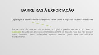 BARREIRAS À EXPORTAÇÃO
Legislação e processos de transporte: saiba como a logística internacional atua
Por se tratar de acordos internacionais, a logística precisa ser de acordo com a
legislação de cada país onde essa mercadoria estará em trânsito. Para que não existam
tantas barreiras, foram elaboradas algumas normas gerais que são utilizadas
mundialmente.
 