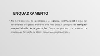 ENQUADRAMENTO
• No novo contexto de globalização, a logística internacional é uma das
ferramentas de gestão moderna que mais possui condições de assegurar
competitividade às organizações frente ao processo de abertura de
mercados e formação de blocos económicos regionalizados.
 