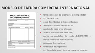 MODELO DE FATURA COMERCIAL INTERNACIONAL
• nome e endereço do exportador e do importador;
• tipo de transporte;
• locais de embarque e de desembarque;
• descrição completa da mercadoria;
• quantidade, peso bruto e líquido;
• moeda, preço unitário, valor total;
• termos ou condições de venda (INCOTERMS –
termos comerciais internacionais);
• assinatura do exportador;
• modalidade de pagamento;
• tipo de embalagem e número e marca de volumes;
 