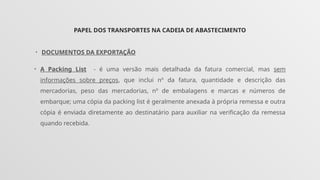 PAPEL DOS TRANSPORTES NA CADEIA DE ABASTECIMENTO
• DOCUMENTOS DA EXPORTAÇÃO
• A Packing List - é uma versão mais detalhada da fatura comercial, mas sem
informações sobre preços, que inclui nº da fatura, quantidade e descrição das
mercadorias, peso das mercadorias, nº de embalagens e marcas e números de
embarque; uma cópia da packing list é geralmente anexada à própria remessa e outra
cópia é enviada diretamente ao destinatário para auxiliar na verificação da remessa
quando recebida.
 