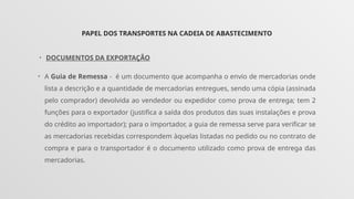 PAPEL DOS TRANSPORTES NA CADEIA DE ABASTECIMENTO
• DOCUMENTOS DA EXPORTAÇÃO
• A Guia de Remessa - é um documento que acompanha o envio de mercadorias onde
lista a descrição e a quantidade de mercadorias entregues, sendo uma cópia (assinada
pelo comprador) devolvida ao vendedor ou expedidor como prova de entrega; tem 2
funções para o exportador (justifica a saída dos produtos das suas instalações e prova
do crédito ao importador); para o importador, a guia de remessa serve para verificar se
as mercadorias recebidas correspondem àquelas listadas no pedido ou no contrato de
compra e para o transportador é o documento utilizado como prova de entrega das
mercadorias.
 