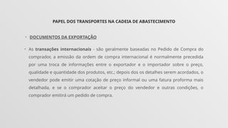PAPEL DOS TRANSPORTES NA CADEIA DE ABASTECIMENTO
• DOCUMENTOS DA EXPORTAÇÃO
• As transações internacionais - são geralmente baseadas no Pedido de Compra do
comprador, a emissão da ordem de compra internacional é normalmente precedida
por uma troca de informações entre o exportador e o importador sobre o preço,
qualidade e quantidade dos produtos, etc.; depois dos os detalhes serem acordados, o
vendedor pode emitir uma cotação de preço informal ou uma fatura proforma mais
detalhada, e se o comprador aceitar o preço do vendedor e outras condições, o
comprador emitirá um pedido de compra.
 