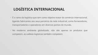 LOGÍSTICA INTERNACIONAL
• É o ramo da logística que tem como objetivo tratar do comércio internacional,
ligando fabricantes aos seus parceiros da rede industrial, como fornecedores,
transportadores e operadores em diversos pontos do mundo.
• No moderno ambiente globalizado, não são apenas os produtos que
competem, as cadeias logísticas também competem.
 