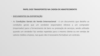 PAPEL DOS TRANSPORTES NA CADEIA DE ABASTECIMENTO
• DOCUMENTOS DA EXPORTAÇÃO
• As Condições Gerais de Venda Internacional - é um documento que detalha as
condições gerais que um vendedor (exportador) oferece a um comprador
(importador) para o fornecimento de bens ou prestação de serviços, sendo utilizado
quando um vendedor faz vendas repetidas para o mesmo cliente ou em vendas de
valores médios e baixos, nas quais não é necessário formalizar um contrato.
 
