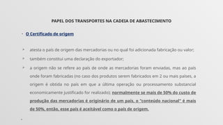 PAPEL DOS TRANSPORTES NA CADEIA DE ABASTECIMENTO
• O Certificado de origem
 atesta o país de origem das mercadorias ou no qual foi adicionada fabricação ou valor;
 também constitui uma declaração do exportador;
 a origem não se refere ao país de onde as mercadorias foram enviadas, mas ao país
onde foram fabricadas (no caso dos produtos serem fabricados em 2 ou mais países, a
origem é obtida no país em que a última operação ou processamento substancial
economicamente justificado for realizado); normalmente se mais de 50% do custo de
produção das mercadorias é originário de um país, o "conteúdo nacional" é mais
de 50%, então, esse país é aceitável como o país de origem.
•
 