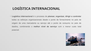 LOGÍSTICA INTERNACIONAL
• Logística internacional é o processo de planear, organizar, dirigir e controlar
todos os esforços organizacionais desde o ponto de fornecimento no país de
origem de uma mercadoria ou serviço até o ponto de consumo no país de
destino, combinando o melhor nível de serviço com o menor custo total
possível.
 