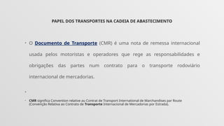 PAPEL DOS TRANSPORTES NA CADEIA DE ABASTECIMENTO
• O Documento de Transporte (CMR) é uma nota de remessa internacional
usada pelos motoristas e operadores que rege as responsabilidades e
obrigações das partes num contrato para o transporte rodoviário
internacional de mercadorias.
•
• CMR significa Convention relative au Contrat de Transport International de Marchandises par Route
(Convenção Relativa ao Contrato de Transporte Internacional de Mercadorias por Estrada).
 