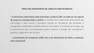 PAPEL DOS TRANSPORTES NA CADEIA DE ABASTECIMENTO
• O remetente (exportador) pode preencher o próprio CMR, ou pode ter um agente
de carga ou o transportador a fazê-lo; no entanto, ele é responsável pela precisão das
informações e deve assinar o formulário quando as mercadorias são recolhidas; o
consignatário (importador) também assinará o formulário no momento da entrega, que
é essencial para que a transportadora possa confirmar a entrega das mercadorias e
justificar o pagamento dos serviços.
• O Documento de Transporte (CMR) não é um documento de título e, portanto,
não é negociável.
•
 