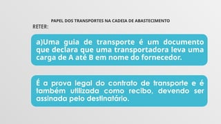 PAPEL DOS TRANSPORTES NA CADEIA DE ABASTECIMENTO
a)Uma guia de transporte é um documento
que declara que uma transportadora leva uma
carga de A até B em nome do fornecedor.
É a prova legal do contrato de transporte e é
também utilizada como recibo, devendo ser
assinada pelo destinatário.
RETER:
 