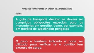 PAPEL DOS TRANSPORTES NA CADEIA DE ABASTECIMENTO
RETER:
A guia de transporte declara se devem ser
cumpridas obrigações especiais para as
mercadorias em questão, como, por exemplo,
em matéria de substâncias perigosas
O peso é também indicado e pode ser
utilizado para verificar se o camião tem
excesso de carga.
 
