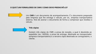 O QUE É UM FORMULÁRIO DE CMR E COMO DEVO PREENCHÊ-LO?
Um CMR é um documento de acompanhamento. É o documento preparado
pela empresa que lhe entrega o veículo, por ex., empresa transportadora
externa. Terá de assinar o documento de forma a comprovar que recebeu o
veículo.
Três cópias
Existem três cópias do CMR: a prova de receção, a qual é devolvida ao
expedidor (ex.: ADESA), a prova de entrega, destinada ao transportador
(empresa transportadora) e a terceira cópia destinada ao consignatário, o
cliente.
 