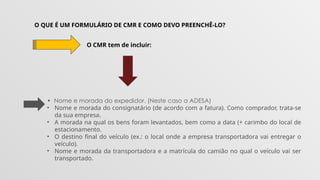 O QUE É UM FORMULÁRIO DE CMR E COMO DEVO PREENCHÊ-LO?
O CMR tem de incluir:
• Nome e morada do expedidor. (Neste caso a ADESA)
• Nome e morada do consignatário (de acordo com a fatura). Como comprador, trata-se
da sua empresa.
• A morada na qual os bens foram levantados, bem como a data (+ carimbo do local de
estacionamento.
• O destino final do veículo (ex.: o local onde a empresa transportadora vai entregar o
veículo).
• Nome e morada da transportadora e a matrícula do camião no qual o veículo vai ser
transportado.
 