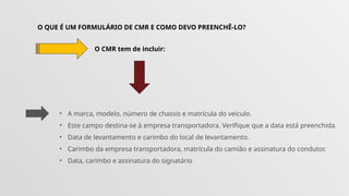 O QUE É UM FORMULÁRIO DE CMR E COMO DEVO PREENCHÊ-LO?
O CMR tem de incluir:
• A marca, modelo, número de chassis e matrícula do veículo.
• Este campo destina-se à empresa transportadora. Verifique que a data está preenchida.
• Data de levantamento e carimbo do local de levantamento.
• Carimbo da empresa transportadora, matrícula do camião e assinatura do condutor.
• Data, carimbo e assinatura do signatário
 