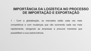 IMPORTÂNCIA DA LOGÍSTICA NO PROCESSO
DE IMPORTAÇÃO E EXPORTAÇÃO
1 - Com a globalização, os mercados estão cada vez mais
competitivos e com mudanças que vão ocorrendo cada vez mais
rapidamente, obrigando as empresas a procurar maneiras que
possibilitem a sua sobrevivência.
 