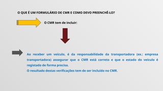 O QUE É UM FORMULÁRIO DE CMR E COMO DEVO PREENCHÊ-LO?
O CMR tem de incluir:
Ao receber um veículo, é da responsabilidade da transportadora (ex.: empresa
transportadora) assegurar que o CMR está correto e que o estado do veículo é
registado de forma precisa.
O resultado destas verificações tem de ser incluído no CMR.
 