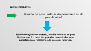 QUESTÕES PERTINENTES:
Quanto ao peso, trata-se do peso bruto ou do
peso líquido?
Salvo indicação em contrário, a tarifa refere-se ao peso
líquido, que é o peso das próprias mercadorias sem
embalagem ou recipientes de qualquer natureza.
 
