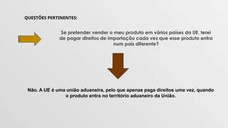QUESTÕES PERTINENTES:
Se pretender vender o meu produto em vários países da UE, terei
de pagar direitos de importação cada vez que esse produto entra
num país diferente?
Não. A UE é uma união aduaneira, pelo que apenas paga direitos uma vez, quando
o produto entra no território aduaneiro da União.
 