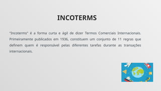 INCOTERMS
"Incoterms" é a forma curta e ágil de dizer Termos Comerciais Internacionais.
Primeiramente publicados em 1936, constituem um conjunto de 11 regras que
definem quem é responsável pelas diferentes tarefas durante as transações
internacionais.
 