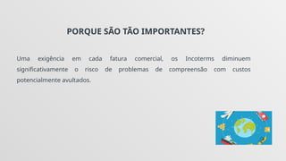 PORQUE SÃO TÃO IMPORTANTES?
Uma exigência em cada fatura comercial, os Incoterms diminuem
significativamente o risco de problemas de compreensão com custos
potencialmente avultados.
 