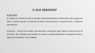 O QUE ABRAGEM?
O QUE SÃO?
As regras dos Incoterms são um padrão internacionalmente reconhecido e são usadas em
todo o mundo quando se trata de contratos internacionais e nacionais para a venda de
mercadorias.
Incoterms - termos de vendas internacionais, publicados pela Câmara Internacional de
Comércio. São utilizados para dividir os custos e a responsabilidade no transporte entre a
figura do comprador e do vendedor.
 