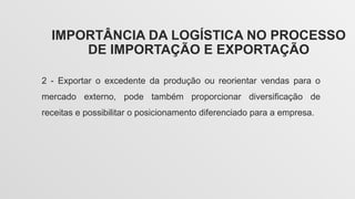 IMPORTÂNCIA DA LOGÍSTICA NO PROCESSO
DE IMPORTAÇÃO E EXPORTAÇÃO
2 - Exportar o excedente da produção ou reorientar vendas para o
mercado externo, pode também proporcionar diversificação de
receitas e possibilitar o posicionamento diferenciado para a empresa.
 