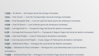 1.EXW — Ex Works — Na Origem (local de entrega nomeado);
2.FCA — Free Carrier — Livre No Transportador (local de entrega nomeado);
3.FAS — Free Alongside Ship — Livre Ao Lado Do Navio (porto de embarque nomeado);
4.FOB — Free On Board — Livre A Bordo (porto de embarque nomeado);
5.CPT — Carriage Paid To — Transporte Pago Até (local de destino nomeado);
6.CIP — Carriage And Insurance Paid To — Transporte E Seguro Pagos Até (local de destino nomeado);
7.CFR — Cost And Freight — Custo E Frete (porto de destino nomeado);
8.CIF — Cost Insurance And Freight — Custo, Seguro E Frete (porto de destino nomeado);
9.DAP — Delivered At Place — Entregue No Local (local de destino nomeado);
10.DPU — Delivered At Place Unloaded — Entregue No Local Desembarcado (Local de destino
nomeado); e
11.DDP — Delivered Duty Paid — Entregue Com Direitos Pagos (local de destino nomeado).
 