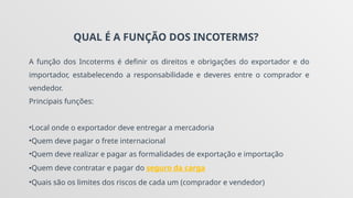 QUAL É A FUNÇÃO DOS INCOTERMS?
A função dos Incoterms é definir os direitos e obrigações do exportador e do
importador, estabelecendo a responsabilidade e deveres entre o comprador e
vendedor.
Principais funções:
•Local onde o exportador deve entregar a mercadoria
•Quem deve pagar o frete internacional
•Quem deve realizar e pagar as formalidades de exportação e importação
•Quem deve contratar e pagar do seguro da carga
•Quais são os limites dos riscos de cada um (comprador e vendedor)
 