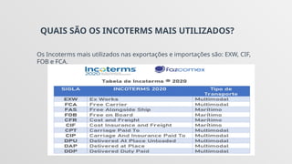 QUAIS SÃO OS INCOTERMS MAIS UTILIZADOS?
Os Incoterms mais utilizados nas exportações e importações são: EXW, CIF,
FOB e FCA.
 