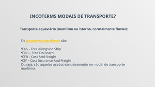 INCOTERMS MODAIS DE TRANSPORTE?
Transporte aquaviário (marítimo ou interno, normalmente fluvial):
Os Incoterms marítimos são:
•FAS – Free Alongside Ship
•FOB – Free On Board
•CFR – Cost And Freight
•CIF – Cost Insurance And Freight
Ou seja, são aqueles usados exclusivamente no modal de transporte
marítimo.
 