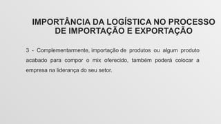 IMPORTÂNCIA DA LOGÍSTICA NO PROCESSO
DE IMPORTAÇÃO E EXPORTAÇÃO
3 - Complementarmente, importação de produtos ou algum produto
acabado para compor o mix oferecido, também poderá colocar a
empresa na liderança do seu setor.
 