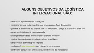 ALGUNS OBJETIVOS DA LOGÍSTICA
INTERNACIONAL SÃO:
•centralizar e padronizar as operações
•minimizar erros e reduzir custos com processos de fluxo de produtos
•garantir a satisfação do cliente com a mercadoria, preço e qualidade, além de
prover serviços justos e valor agregado
•alcançar credibilidade e confiança do cliente e mercado
•realizar transações comerciais produtivas e rentáveis
•atingir metas definidas pela empresa
•melhorar O relacionamento com clientes e fornecedores
•controlar o percurso de entrega e/ou recebimento de mercadorias
 