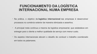 FUNCIONAMENTO DA LOGÍSTICA
INTERNACIONAL NUMA EMPRESA
• Na prática, o objetivo da logística internacional nas empresas é desenvolver
processos no comércio exterior de maneira otimizada e assertiva.
• A principal meta continua a mesma da logística empresarial, que estabelece em
entregar para o cliente a melhor qualidade de serviço com menor custo.
• Os aspetos internacionais elevam o desafio de conduzir o trabalho coordenado
em todos os patamares.
 