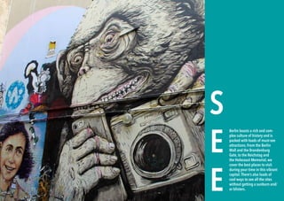 20 BERLINSIGHTS BERLINSIGHTS 21
S
E
E
Berlin boasts a rich and com-
plex culture of history and is
packed with loads of must-see
attractions. From the Berlin
Wall and the Brandenburg
Gate, to the Reichstag and
the Holocaust Memorial, we
cover the best places to visit
during your time in this vibrant
capital.There’s also loads of
cool ways to see all the sites
without getting a sunburn and/
or blisters.
 