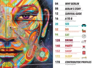 2 BERLINSIGHTS
DRINK
WHY BERLIN
An introduction to Europe’s coolest city
SURVIVALGUIDE
Insider tips on Berliner living
04
08
12
20
52
128
140
152
172
178
94
BERLIN’S STORY
A short history briefing of Berlin
PARTY
After-hours fun
DO
Tours, outdoors and entertainment
EAT
Restaurants and cafes
DRINK
Best bars for a tipple
SEE
Sights, museums and memorials
SHOP
From vintage clothes to books
SLEEP
Most unique spots to rest your head
CONTRIBUTOR PROFILES
Your guides through Berlin2 The Five W’s of Berlin
A TO B
Navigating public transport
16
 