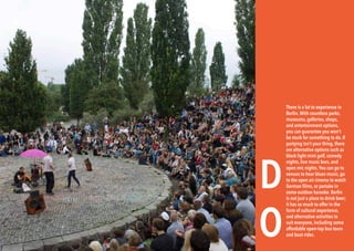 54 BERLINSIGHTS BERLINSIGHTS 55
D
O
There is a lot to experience in
Berlin. With countless parks,
museums, galleries, shops,
and entertainment options,
you can guarantee you won’t
be stuck for something to do. If
partying isn’t your thing, there
are alternative options such as
black light mini golf, comedy
nights, live music bars, and
open mic nights.You can go to
venues to hear blues music, go
to the open air cinema to watch
German films, or partake in
some outdoor karaoke. Berlin
is not just a place to drink beer;
it has so much to offer in the
form of cultural experience,
and alternative activities to
suit everyone, including some
affordable open-top bus tours
and boat rides.
 