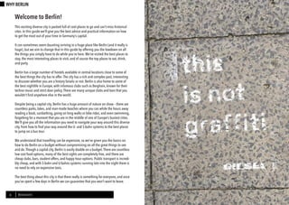 Berl-INsight 7
DRINK
6 BERLINSIGHTS
WHY BERLIN
Welcome to Berlin!
This exciting diverse city is packed full of cool places to go and can’t-miss historical
sites. In this guide we’ll give you the best advice and practical information on how
to get the most out of your time in Germany’s capital.
It can sometimes seem daunting arriving in a huge place like Berlin (and it really is
huge), but we aim to change that in this guide by offering you the lowdown on all
the things you simply have to do while you’re here.We’ve visited the best places to
stay, the most interesting places to visit, and of course the top places to eat, drink,
and party.
Berlin has a large number of hostels available in central locations close to some of
the best things the city has to offer.The city has a rich and complex past, interesting
to discover whether you are a history fanatic or not. Berlin is also home to some of
the best nightlife in Europe, with infamous clubs such as Berghain, known for their
techno music and strict door policy.There are many unique clubs and bars that you
wouldn’t find anywhere else in the world.
Despite being a capital city, Berlin has a huge amount of nature on show – there are
countless parks, lakes, and man-made beaches where you can while the hours away
reading a book, sunbathing, going on long walks or bike rides, and even swimming,
forgetting for a moment that you are in the middle of one of Europe’s busiest cities.
We’ll give you all the information you need to navigate your way around this diverse
city, from how to find your way around the U- and S-bahn systems to the best places
to jump on a bus tour.
We understand that travelling can be expensive, so we’ve given you the basics on
how to do Berlin on a budget without compromising on all the great things to see
and do.Though a capital city, Berlin is easily doable on a budget.There are countless
low cost food options, many of the best sights are completely free, and there are
cheap clubs, bars, student offers, and happy hour options. Public transport is incredi-
bly cheap, and with S-bahn and U-bahns systems running late into the night there is
no need to rely on expensive taxis.
The best thing about this city is that there really is something for everyone, and once
you’ve spent a few days in Berlin we can guarantee that you won’t want to leave.
 