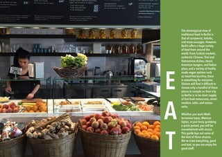 96 BERLINSIGHTS BERLINSIGHTS 97
E
A
T
The stereotypical view of
traditional food in Berlin is
that of currywurst, kebabs,
and more sausages. However,
Berlin offers a huge variety
of food from around the
world. From Turkish markets,
authentic Chinese,Thai and
Vietnamese dishes, classic
American burgers, and Italian
pizza, and a variety of freshly
made vegan options such
as meat-free burritos, there
is something for everyone.
Visitors will find it difficult to
choose only a handful of these
places to sample on their trip
as Berlin is in no short supply
of fast food restaurants, street
vendors, cafés, and restau-
rants.
Whether you want Medi-
terranean tapas, Mexican
fajitas, or just fancy grabbing
a quick pretzel, you will be
overwhelmed with choice.
This guide lays out some of
the best of those choices.
We’ve tried everything, good
and bad, so you can enjoy the
good stuff.
 