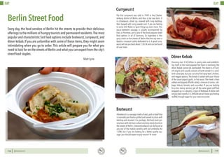 BERLINSIGHTS BERLINSIGHTS118
EAT
118
BerlinStreetFood
Every day, the food vendors of Berlin hit the streets to provide their delicious
offerings to the millions of hungry tourists and permanent residents.The most
popular and characteristic fast food options include bratwurst, currywurst, and
döner kebab. If you are unfamiliar with some of these items, they might seem
intimidating when you go to order. This article will prepare you for what you
need to look for on the streets of Berlin and what you can expect from the city’s
street food staples.
Matt Lyne
119119
EAT
A bratwurst is a sausage made of veal,pork or beef that
is normally pan fried or grilled and served in a bun with
ketchup and mustard. It is, perhaps, the food most syn-
onymous with German culture and very easily found on
the streets of Berlin.A decent bratwurst can be found at
any one of the mobile vendors with red umbrellas for
1,50€, but if you are looking for a better quality sau-
sage, you should expect to pay around 1€ more.
Bratwurst
The first currywurst was sold in 1949 in the Charlot-
tenburg district of Berlin, and thus a star was born. It
is a bratwurst, sliced up, covered with curry ketchup,
then topped with curry powder and, if you are feeling
it, some chili flakes to spice things up even more. This
sauce-slathered sausage is usually accompanied by
fries, or Pommes, and is one of the most popular street
food options in all of Germany. So legendary is this
spicy snack on the streets of Berlin that the city even a
boasts a museum solely dedicated to it. A good curry-
wurst will set you back about 1,50-2€ and can be found
all over town.
Currywurst
Grossing over 3.5€ billion in yearly sales and establish-
ing itself as the most popular fast food in Germany, the
döner kebab cannot be overlooked. The döner is of Turk-
ish origins and usually consists of lamb served in a sand-
wich-sized pita, but you can also find tasty beef, chicken,
and veggie options. The bread is coated with your choice
of the usual yogurt, garlic, or hot sauce. The meat is then
added and topped off with salad,a mixture of onion,cab-
bage, lettuce, tomato, and cucumber. If you are looking
for a less messy version, get all the same good stuff but
wrapped up in a dürüm, a type of flatbread. A döner will
setyoubackmerely3-3,50€andyetwillleaveyoufeeling
stuffed, though eager for your next encounter.
Döner Kebab
 